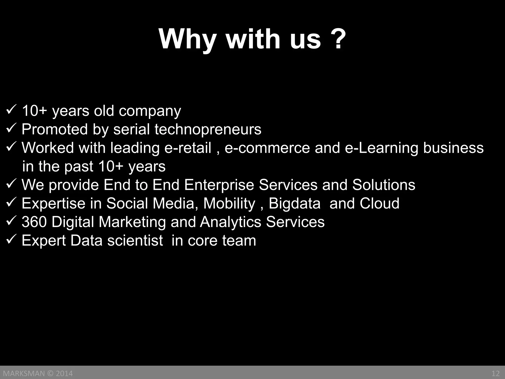 Why with us ?
12MARKSMAN © 2014
 10+ years old company
 Promoted by serial technopreneurs
 Worked with leading e-retail , e-commerce and e-Learning business
in the past 10+ years
 We provide End to End Enterprise Services and Solutions
 Expertise in Social Media, Mobility , Bigdata and Cloud
 360 Digital Marketing and Analytics Services
 Expert Data scientist in core team
 