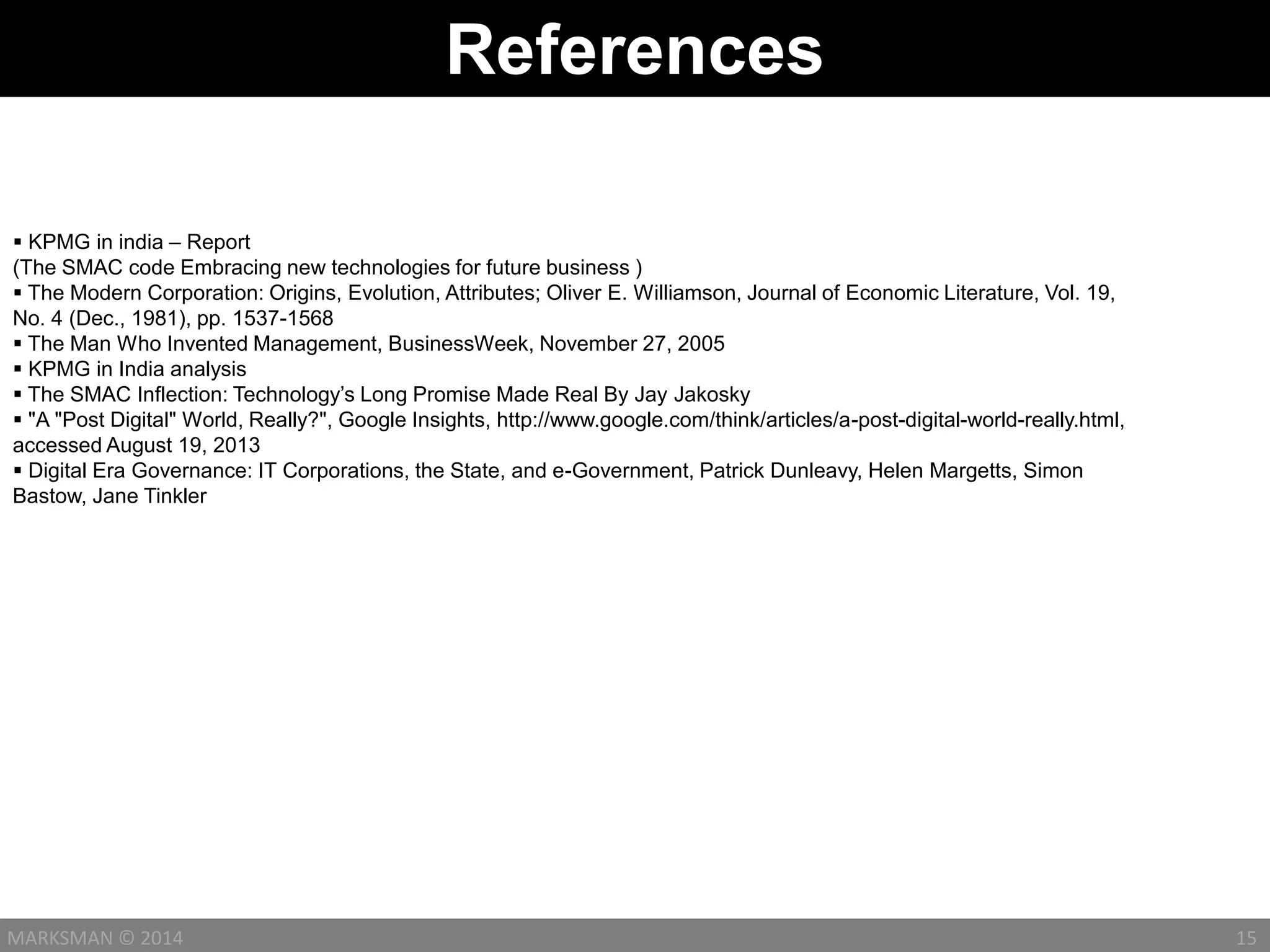 References
15MARKSMAN © 2014
 KPMG in india – Report
(The SMAC code Embracing new technologies for future business )
 The Modern Corporation: Origins, Evolution, Attributes; Oliver E. Williamson, Journal of Economic Literature, Vol. 19,
No. 4 (Dec., 1981), pp. 1537-1568
 The Man Who Invented Management, BusinessWeek, November 27, 2005
 KPMG in India analysis
 The SMAC Inflection: Technology’s Long Promise Made Real By Jay Jakosky
 "A "Post Digital" World, Really?", Google Insights, http://www.google.com/think/articles/a-post-digital-world-really.html,
accessed August 19, 2013
 Digital Era Governance: IT Corporations, the State, and e-Government, Patrick Dunleavy, Helen Margetts, Simon
Bastow, Jane Tinkler
 