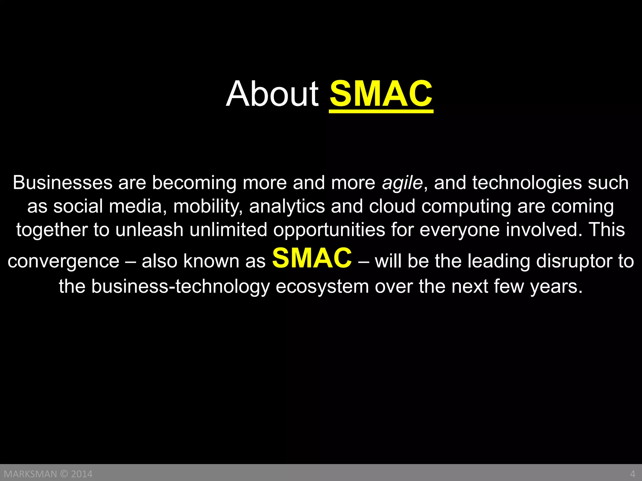 Businesses are becoming more and more agile, and technologies such
as social media, mobility, analytics and cloud computing are coming
together to unleash unlimited opportunities for everyone involved. This
convergence – also known as SMAC – will be the leading disruptor to
the business-technology ecosystem over the next few years.
4MARKSMAN © 2014
About SMAC
 