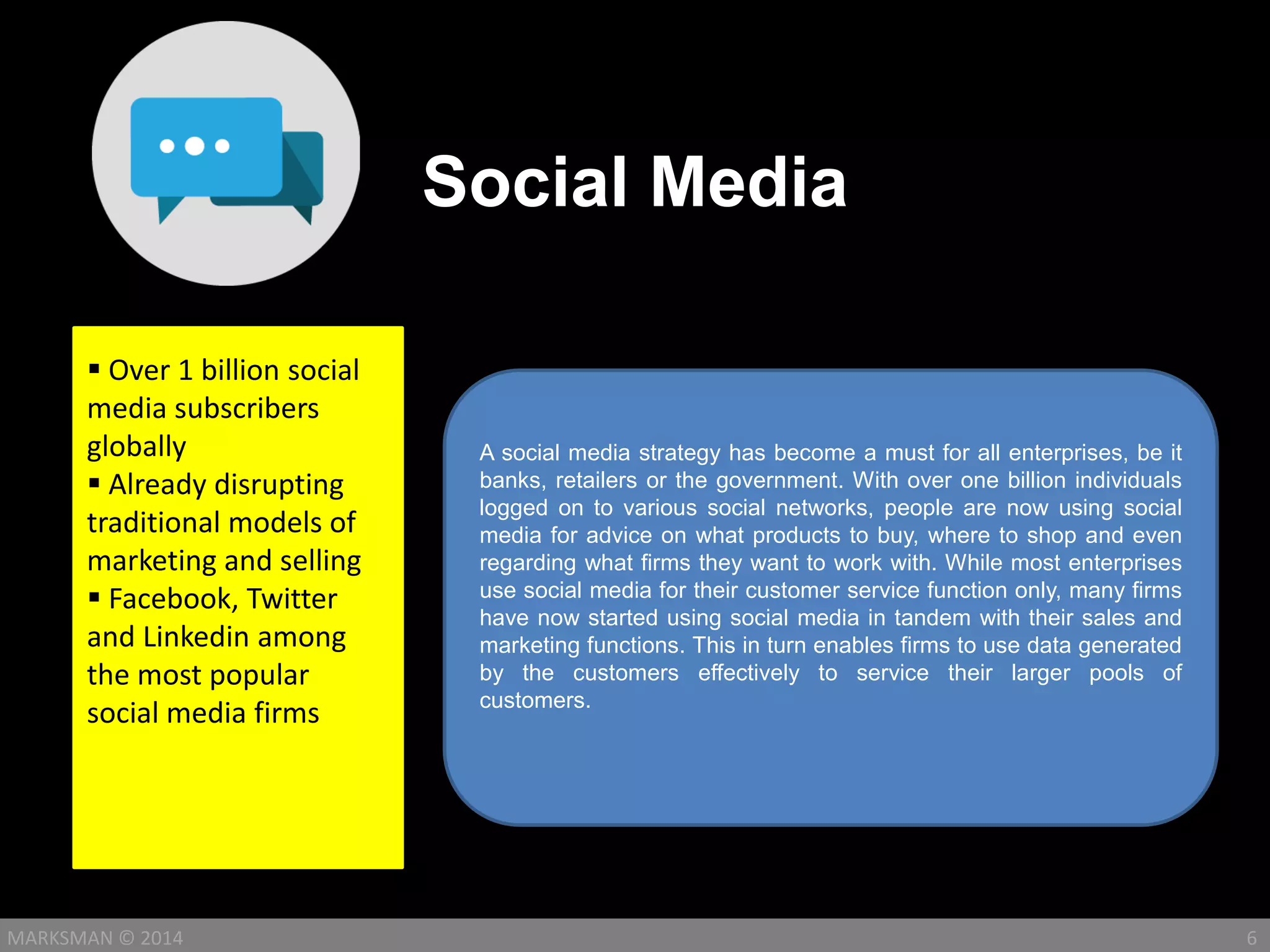 Social Media
6MARKSMAN © 2014
A social media strategy has become a must for all enterprises, be it
banks, retailers or the government. With over one billion individuals
logged on to various social networks, people are now using social
media for advice on what products to buy, where to shop and even
regarding what firms they want to work with. While most enterprises
use social media for their customer service function only, many firms
have now started using social media in tandem with their sales and
marketing functions. This in turn enables firms to use data generated
by the customers effectively to service their larger pools of
customers.
 Over 1 billion social
media subscribers
globally
 Already disrupting
traditional models of
marketing and selling
 Facebook, Twitter
and Linkedin among
the most popular
social media firms
 