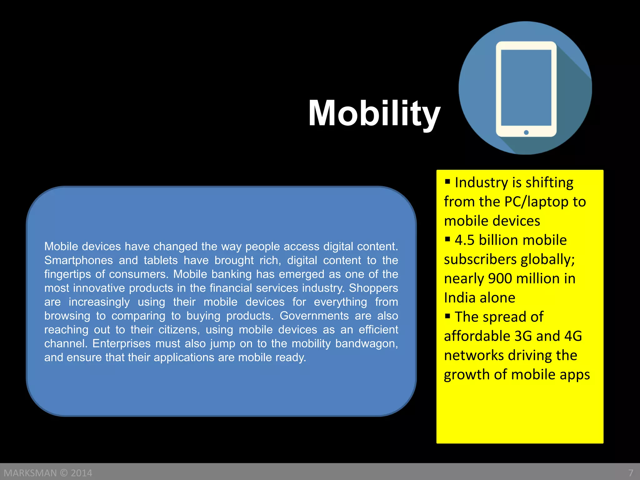 Mobility
7MARKSMAN © 2014
Mobile devices have changed the way people access digital content.
Smartphones and tablets have brought rich, digital content to the
fingertips of consumers. Mobile banking has emerged as one of the
most innovative products in the financial services industry. Shoppers
are increasingly using their mobile devices for everything from
browsing to comparing to buying products. Governments are also
reaching out to their citizens, using mobile devices as an efficient
channel. Enterprises must also jump on to the mobility bandwagon,
and ensure that their applications are mobile ready.
 Industry is shifting
from the PC/laptop to
mobile devices
 4.5 billion mobile
subscribers globally;
nearly 900 million in
India alone
 The spread of
affordable 3G and 4G
networks driving the
growth of mobile apps
 