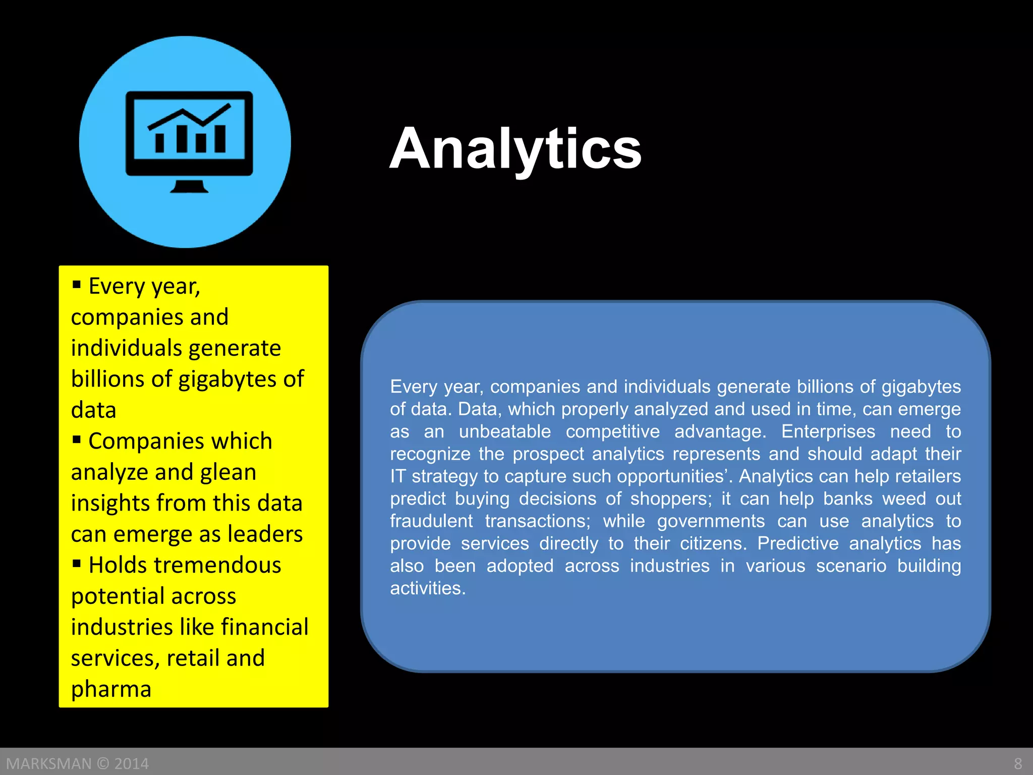 Analytics
8MARKSMAN © 2014
Every year, companies and individuals generate billions of gigabytes
of data. Data, which properly analyzed and used in time, can emerge
as an unbeatable competitive advantage. Enterprises need to
recognize the prospect analytics represents and should adapt their
IT strategy to capture such opportunities’. Analytics can help retailers
predict buying decisions of shoppers; it can help banks weed out
fraudulent transactions; while governments can use analytics to
provide services directly to their citizens. Predictive analytics has
also been adopted across industries in various scenario building
activities.
 Every year,
companies and
individuals generate
billions of gigabytes of
data
 Companies which
analyze and glean
insights from this data
can emerge as leaders
 Holds tremendous
potential across
industries like financial
services, retail and
pharma
 