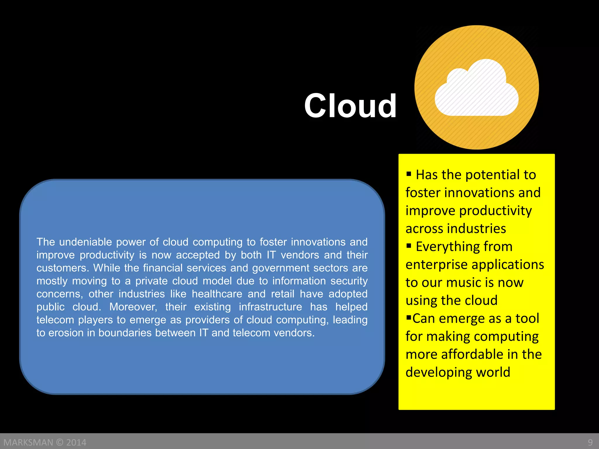 Cloud
9MARKSMAN © 2014
The undeniable power of cloud computing to foster innovations and
improve productivity is now accepted by both IT vendors and their
customers. While the financial services and government sectors are
mostly moving to a private cloud model due to information security
concerns, other industries like healthcare and retail have adopted
public cloud. Moreover, their existing infrastructure has helped
telecom players to emerge as providers of cloud computing, leading
to erosion in boundaries between IT and telecom vendors.
 Has the potential to
foster innovations and
improve productivity
across industries
 Everything from
enterprise applications
to our music is now
using the cloud
Can emerge as a tool
for making computing
more affordable in the
developing world
 