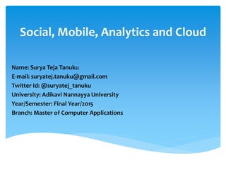 Social, Mobile, Analytics and Cloud
Name: Surya Teja Tanuku
E-mail: suryatej.tanuku@gmail.com
Twitter Id: @suryatej_tanuku
University: Adikavi Nannayya University
Year/Semester: Final Year/2015
Branch: Master of Computer Applications
 