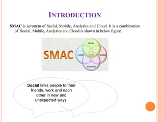 INTRODUCTION
SMAC is acronym of Social, Mobile, Analytics and Cloud. It is a combination
of Social, Mobile, Analytics and Cloud is shown in below figure.
Social links people to their
friends, work and each
other in new and
unexpected ways.
 