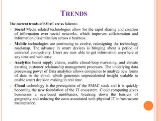 TRENDS
The current trends of SMAC are as follows:-
 Social Media related technologies allow for the rapid sharing and creation
of information over social networks, which improves collaboration and
information dissemination across a business.
 Mobile technologies are continuing to evolve, redesigning the technology
road-map. The advance in smart devices is bringing about a period of
universal connectivity. Users are now able to get information anywhere at
any time and with ease.
 Analytics boost supply chains, enable closed-loop marketing, and elevate
existing customer relationship management processes. The underlying data
processing power of Data analytics allows companies to analyze new forms
of data in the cloud, which generates unprecedented insight scalable to
enable smart decision making in real time.
 Cloud technology is the prerequisite of the SMAC stack and it is quickly
becoming the new foundation of the IT ecosystem. Cloud computing gives
businesses a newfound nimbleness, breaking down the barriers of
geography and reducing the costs associated with physical IT infrastructure
maintenance.
 