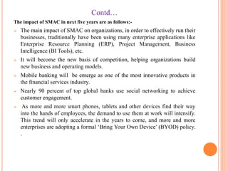 Contd…
The impact of SMAC in next five years are as follows:-
 The main impact of SMAC on organizations, in order to effectively run their
businesses, traditionally have been using many enterprise applications like
Enterprise Resource Planning (ERP), Project Management, Business
Intelligence (BI Tools), etc.
 It will become the new basis of competition, helping organizations build
new business and operating models.
 Mobile banking will be emerge as one of the most innovative products in
the financial services industry.
 Nearly 90 percent of top global banks use social networking to achieve
customer engagement.
 As more and more smart phones, tablets and other devices find their way
into the hands of employees, the demand to use them at work will intensify.
This trend will only accelerate in the years to come, and more and more
enterprises are adopting a formal ‘Bring Your Own Device’ (BYOD) policy.
.
 