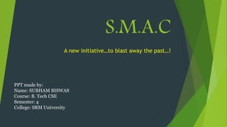 S.M.A.C
A new initiative…to blast away the past…!
PPT made by:
Name: SUBHAM BISWAS
Course: B. Tech CSE
Semester: 4
College: SRM University
 