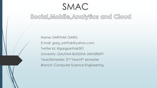 Name: SARTHAK GARG
E-mail: garg_sarthak@yahoo.com
Twitter Id: @gargsarthak301
University: GAUTAM BUDDHA UNIVERSITY
Year/Semester: 2nd Year/4th semester
Branch: Computer Science Engineering
SMAC
 