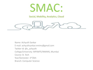 SMAC:Social, Mobility, Analytics, Cloud
Name: Achyuth Sankar
E-mail: achyuthsankar.nmims@gmail.com
Twitter Id: @s_achyuth
College/University: MPSMTE/NMIMS, Mumbai
Course: B. Tech
Year/Semester: 3rd/6th
Branch: Computer Science
 