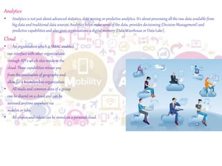 Analytics
• Analytics is not just about advanced statistics, data mining or predictive analytics. It’s about processing all the raw data available from
big data and traditional data sources. Analytics helps make sense of the data, provides decisioning (Decision Management) and
predictive capabilities and also gives organizations a digital memory (Data Warehouse or Data Lake).
Cloud
• An organization which is SMAC enabled,
can interface with other organizations
through API’s which also reside in the
cloud. These capabilities release you
from the constraints of geography and
allow for a boundaryless organization.
• All mails and common data of a group
can be shared on a cloud and can be
accessedanytime anywhere via
mobiles or tabs.
• All photos and videos can be stored on a personal cloud.
 
