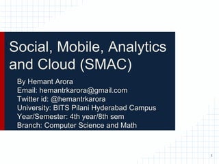 Social, Mobile, Analytics
and Cloud (SMAC)
By Hemant Arora
Email: hemantrkarora@gmail.com
Twitter id: @hemantrkarora
University: BITS Pilani Hyderabad Campus
Year/Semester: 4th year/8th sem
Branch: Computer Science and Math
1
 