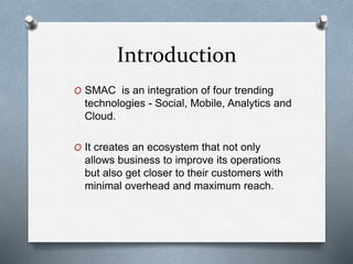 Introduction
O SMAC is an integration of four trending
technologies - Social, Mobile, Analytics and
Cloud.
O It creates an ecosystem that not only
allows business to improve its operations
but also get closer to their customers with
minimal overhead and maximum reach.
 