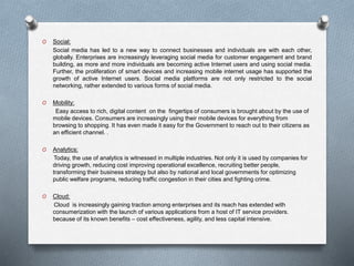 O Social:
Social media has led to a new way to connect businesses and individuals are with each other,
globally. Enterprises are increasingly leveraging social media for customer engagement and brand
building, as more and more individuals are becoming active Internet users and using social media.
Further, the proliferation of smart devices and increasing mobile internet usage has supported the
growth of active Internet users. Social media platforms are not only restricted to the social
networking, rather extended to various forms of social media.
O Mobility:
Easy access to rich, digital content on the fingertips of consumers is brought about by the use of
mobile devices. Consumers are increasingly using their mobile devices for everything from
browsing to shopping. It has even made it easy for the Government to reach out to their citizens as
an efficient channel. .
O Analytics:
Today, the use of analytics is witnessed in multiple industries. Not only it is used by companies for
driving growth, reducing cost improving operational excellence, recruiting better people,
transforming their business strategy but also by national and local governments for optimizing
public welfare programs, reducing traffic congestion in their cities and fighting crime.
O Cloud:
Cloud is increasingly gaining traction among enterprises and its reach has extended with
consumerization with the launch of various applications from a host of IT service providers.
because of its known benefits – cost effectiveness, agility, and less capital intensive.
 