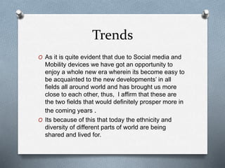 Trends
O As it is quite evident that due to Social media and
Mobility devices we have got an opportunity to
enjoy a whole new era wherein its become easy to
be acquainted to the new developments’ in all
fields all around world and has brought us more
close to each other, thus, I affirm that these are
the two fields that would definitely prosper more in
the coming years .
O Its because of this that today the ethnicity and
diversity of different parts of world are being
shared and lived for.
 