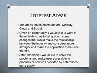 Interest Areas
O The areas that interests me are Mobility,
Cloud and Social.
O Given an opportunity, I would like to work in
these fields so as to bring about some
changes that would make the relationship
between the industry and consumer more
stronger and make the application more user-
friendly.
O After Internship I would like to solve the
problems and make user accessible to
products or services provided by enterprises
more easily.
 