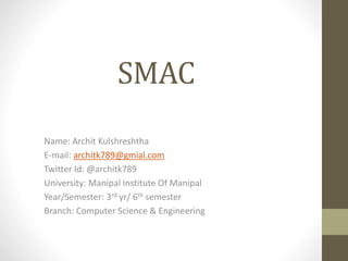 SMAC
Name: Archit Kulshreshtha
E-mail: architk789@gmial.com
Twitter Id: @architk789
University: Manipal Institute Of Manipal
Year/Semester: 3rd yr/ 6th semester
Branch: Computer Science & Engineering
 
