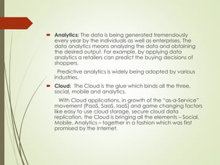  Analytics: The data is being generated tremendously
every year by the individuals as well as enterprises. The
data analytics means analyzing the data and obtaining
the desired output. For example, by applying data
analytics a retailers can predict the buying decisions of
shoppers.
Predictive analytics is widely being adopted by various
industries.
 Cloud: The Cloud is the glue which binds all the three,
social, mobile and analytics.
With Cloud applications, in growth of the “as-a-Service”
movement (PaaS, SaaS, IaaS) and game changing factors
like easy to use cloud storage, secure cloud data
replication, the Cloud is bringing all the elements – Social,
Mobile, Analytics – together in a fashion which was first
promised by the Internet.
 