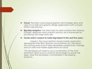  Cloud: The latest cloud-based graphics technologies allow end
users to run high-end graphic design applications with a simple
HTML5 web browser.
 Big Data Analytics: The latest tools for data analytics like Hadoop,
Google’s BigQuery data analytics service, are a framework for
processing very large data sets.
 Trends which I expect to make big impact in the next five years :
I expect, the cloud platform based mobile application
development like IBM’s Bluemix cloud platform etc will impact
the coming years since it helps developers rapidly build, manage
and run web and mobile applications on cloud.
The developer just need to use a combination of the most
prominent open-source compute technologies to power the
apps. More the developer is comfortable in developing
products,.
 