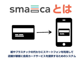     とは


 紙やプラスチックの代わりにスマートフォンを利用して
店舗が顧客に会員カードサービスを提供するためのシステム
 