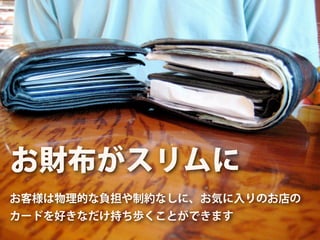 お財布がスリムに
お客様は物理的な負担や制約なしに、お気に入りのお店の
カードを好きなだけ持ち歩くことができます
 