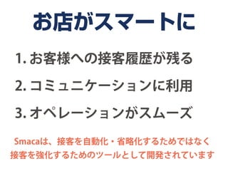 お店がスマートに
1. お客様への接客履歴が残る

2. コミュニケーションに利用

3. オペレーションがスムーズ
Smacaは、接客を自動化・省略化するためではなく
接客を強化するためのツールとして開発されています
 