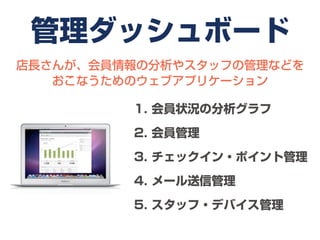 管理ダッシュボード
店長さんが、会員情報の分析やスタッフの管理などを
   おこなうためのウェブアプリケーション

         1. 会員状況の分析グラフ

         2. 会員管理

         3. チェックイン・ポイント管理

         4. メール送信管理

         5. スタッフ・デバイス管理
 