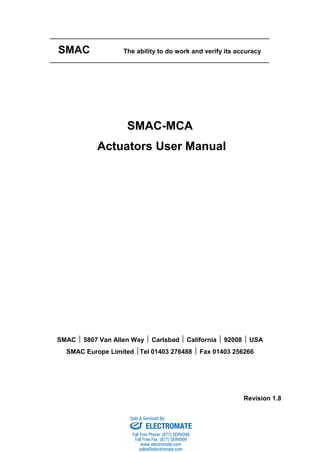 SMAC The ability to do work and verify its accuracy
SMAC-MCA
Actuators User Manual
SMAC  5807 Van Allen Way  Carlsbad  California  92008  USA
SMAC Europe Limited Tel 01403 276488  Fax 01403 256266
Revision 1.8
sales@electromate.com
www.electromate.com
ELECTROMATE
Toll Free Phone (877) SERVO98
Toll Free Fax (877) SERV099
www.electromate.com
sales@electromate.com
Sold & Serviced By:
 