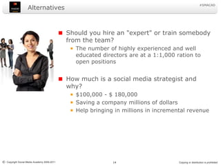 Alternatives Should you hire an "expert" or train somebody from the team?The number of highly experienced and well educated directors are at a 1:1,000 ration to open positionsHow much is a social media strategist and why?$100,000 - $ 180,000Saving a company millions of dollars Help bringing in millions in incremental revenue