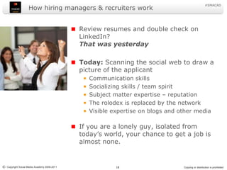 How hiring managers & recruiters workReview resumes and double check on LinkedIn? That was yesterdayToday: Scanning the social web to draw a picture of the applicantCommunication skillsSocializing skills / team spiritSubject matter expertise – reputationThe rolodex is replaced by the networkVisible expertise on blogs and other mediaIf you are a lonely guy, isolated from today’s world, your chance to get a job is almost none.
