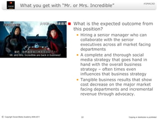 What you get with “Mr. or Mrs. Incredible”What is the expected outcome from this position?Hiring a senior manager who can collaborate with the senior executives across all market facing departmentsA complete and thorough social media strategy that goes hand in hand with the overall business strategy – often times even influences that business strategyTangible business results that show cost decrease on the major market facing departments and incremental revenue through advocacy.