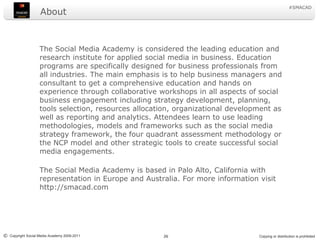 About	The Social Media Academy is considered the leading education and research institute for applied social media in business. Education programs are specifically designed for business professionals from all industries. The main emphasis is to help business managers and consultant to get a comprehensive education and hands on experience through collaborative workshops in all aspects of social business engagement including strategy development, planning, tools selection, resources allocation, organizational development as well as reporting and analytics. Attendees learn to use leading methodologies, models and frameworks such as the social media strategy framework, the four quadrant assessment methodology or the NCP model and other strategic tools to create successful social media engagements.	The Social Media Academy is based in Palo Alto, California with representation in Europe and Australia. For more information visit http://smacad.com