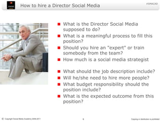 How to hire a Director Social MediaWhat is the Director Social Media supposed to do?What is a meaningful process to fill this position?Should you hire an "expert" or train somebody from the team?How much is a social media strategistWhat should the job description include?Will he/she need to hire more people?What budget responsibility should the position include?What is the expected outcome from this position?