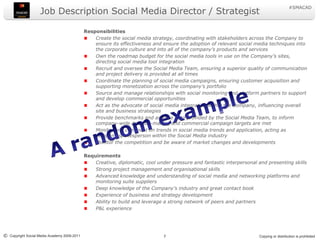 Job Description Social Media Director / Strategist ResponsibilitiesCreate the social media strategy, coordinating with stakeholders across the Company to ensure its effectiveness and ensure the adoption of relevant social media techniques into the corporate culture and into all of the company’s products and services Own the roadmap budget for the social media tools in use on the Company’s sites, directing social media tool integrationRecruit and oversee the Social Media Team, ensuring a superior quality of communication and project delivery is provided at all timesCoordinate the planning of social media campaigns, ensuring customer acquisition and supporting monetization across the company’s portfolioSource and manage relationships with social monitoring and platform partners to support and develop commercial opportunities Act as the advocate of social media integration within the Company, influencing overall site and business strategiesProvide benchmarks and analyse data provided by the Social Media Team, to inform company-wide decision-making and commercial campaign targets are metMonitor and comment on trends in social media trends and application, acting as company spokesperson within the Social Media industry Monitor the competition and be aware of market changes and developmentsRequirementsCreative, diplomatic, cool under pressure and fantastic interpersonal and presenting skillsStrong project management and organisational skillsAdvanced knowledge and understanding of social media and networking platforms and monitoring suite suppliersDeep knowledge of the Company’s industry and great contact bookExperience of business and strategy development Ability to build and leverage a strong network of peers and partnersP&L experienceA random example