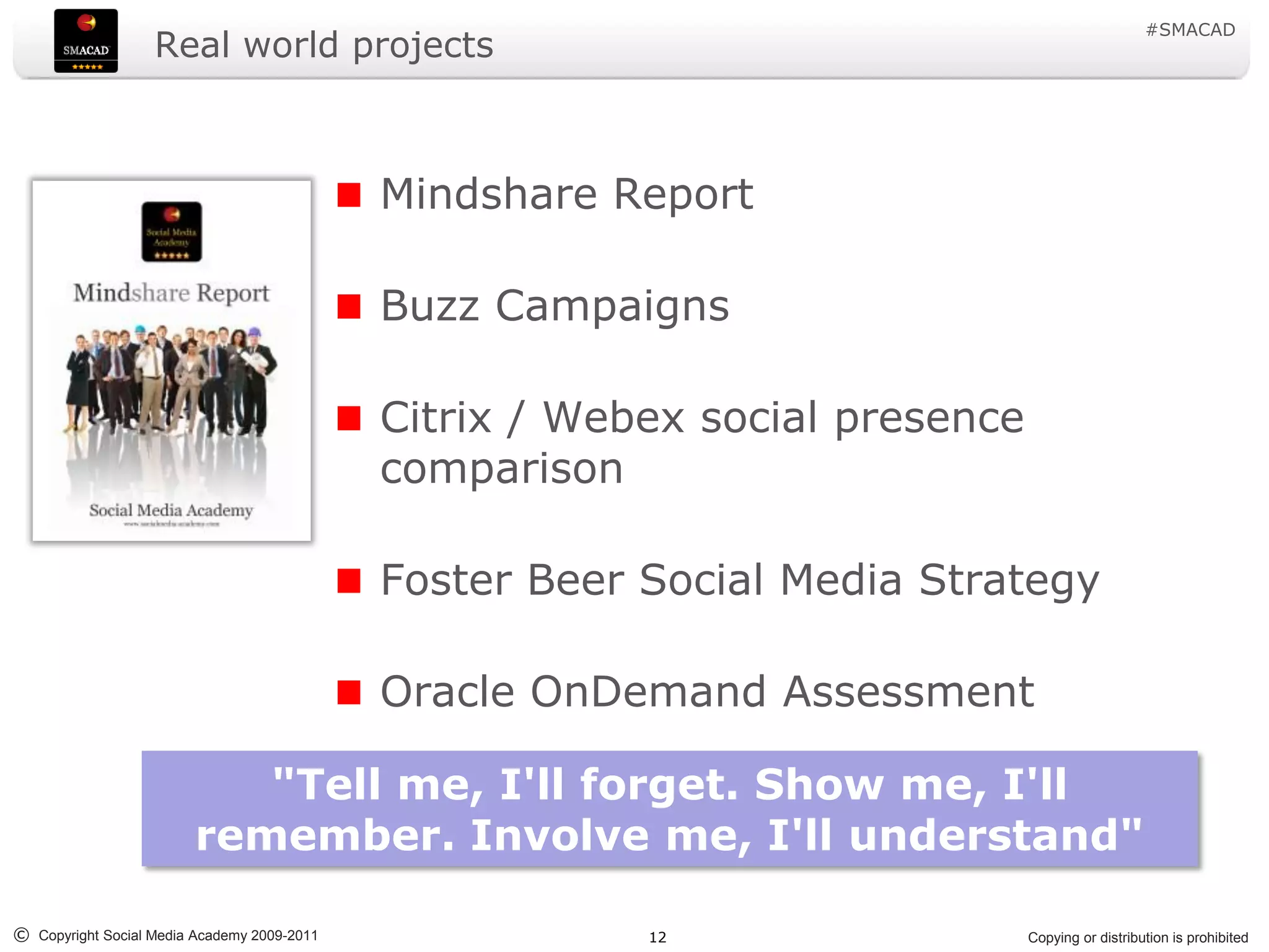 #SMACAD
                   Real world projects



                                             Mindshare Report

                                             Buzz Campaigns

                                             Citrix / Webex social presence
                                             comparison

                                             Foster Beer Social Media Strategy

                                             Oracle OnDemand Assessment

                            "Tell me, I'll forget. Show me, I'll
                         remember. Involve me, I'll understand"

© Copyright Social Media Academy 2009-2011               12                   Copying or distribution is prohibited
 