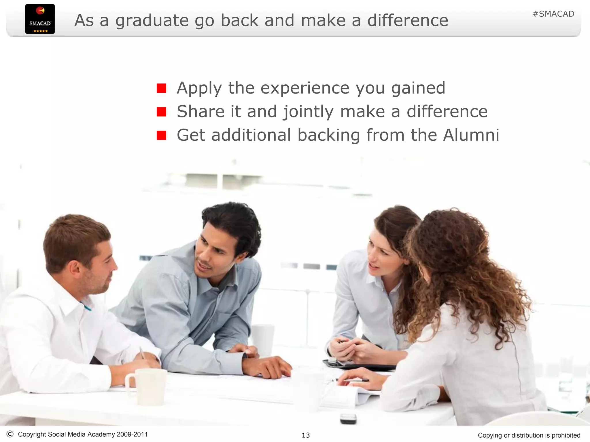 #SMACAD
                    As a graduate go back and make a difference



                                             Apply the experience you gained
                                             Share it and jointly make a difference
                                             Get additional backing from the Alumni




© Copyright Social Media Academy 2009-2011                 13                   Copying or distribution is prohibited
 