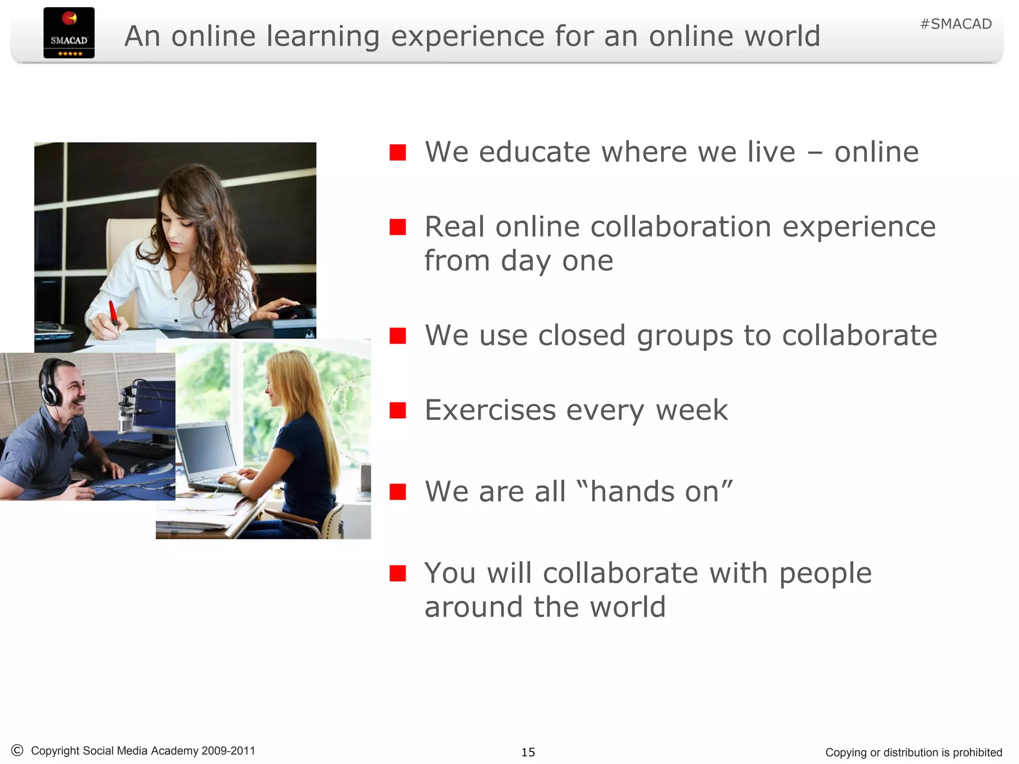 #SMACAD
                   An online learning experience for an online world



                                             We educate where we live – online

                                             Real online collaboration experience
                                             from day one

                                             We use closed groups to collaborate

                                             Exercises every week

                                             We are all “hands on”

                                             You will collaborate with people
                                             around the world



© Copyright Social Media Academy 2009-2011         15                    Copying or distribution is prohibited
 