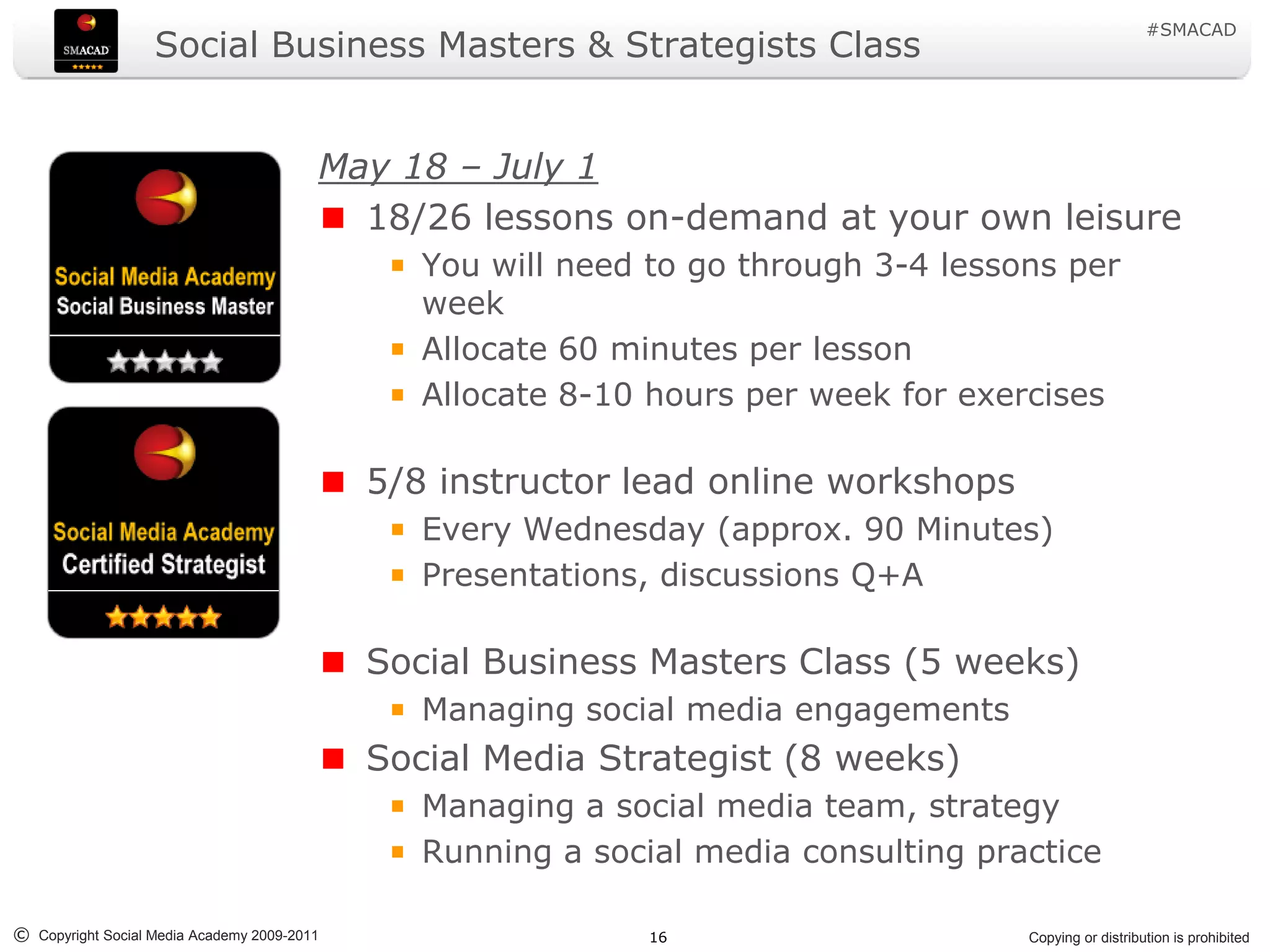 #SMACAD
                   Social Business Masters & Strategists Class


                                         May 18 – July 1
                                           18/26 lessons on-demand at your own leisure
                                                You will need to go through 3-4 lessons per
                                                week
                                                Allocate 60 minutes per lesson
                                                Allocate 8-10 hours per week for exercises

                                             5/8 instructor lead online workshops
                                                Every Wednesday (approx. 90 Minutes)
                                                Presentations, discussions Q+A

                                             Social Business Masters Class (5 weeks)
                                                Managing social media engagements
                                             Social Media Strategist (8 weeks)
                                                Managing a social media team, strategy
                                                Running a social media consulting practice

© Copyright Social Media Academy 2009-2011                    16                     Copying or distribution is prohibited
 