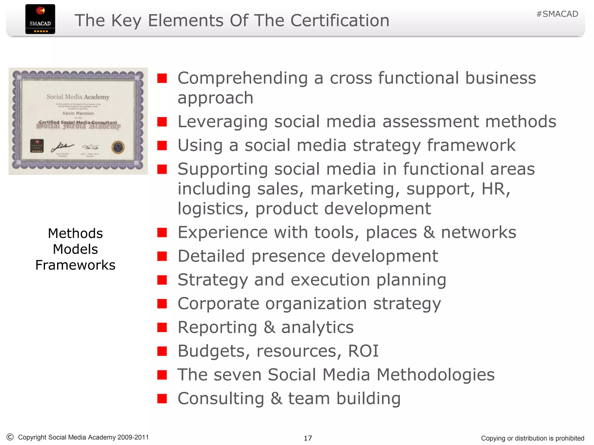 #SMACAD
                    The Key Elements Of The Certification


                                             Comprehending a cross functional business
                                             approach
                                             Leveraging social media assessment methods
                                             Using a social media strategy framework
                                             Supporting social media in functional areas
                                             including sales, marketing, support, HR,
                                             logistics, product development
          Methods                            Experience with tools, places & networks
           Models
        Frameworks
                                             Detailed presence development
                                             Strategy and execution planning
                                             Corporate organization strategy
                                             Reporting & analytics
                                             Budgets, resources, ROI
                                             The seven Social Media Methodologies
                                             Consulting & team building

© Copyright Social Media Academy 2009-2011                 17                  Copying or distribution is prohibited
 