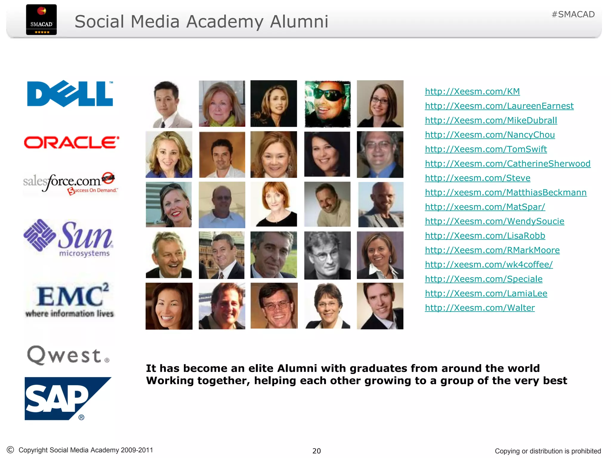 #SMACAD
                   Social Media Academy Alumni


                                                                                      http://Xeesm.com/KM
                                                                                      http://Xeesm.com/LaureenEarnest
                                                                                      http://Xeesm.com/MikeDubrall
                                                                                      http://Xeesm.com/NancyChou
                                                                                      http://Xeesm.com/TomSwift
                                                                                      http://Xeesm.com/CatherineSherwood
                                                                                      http://xeesm.com/Steve
                                                                                      http://xeesm.com/MatthiasBeckmann
                                                                                      http://xeesm.com/MatSpar/
                                                                                      http://Xeesm.com/WendySoucie
                                                                                      http://Xeesm.com/LisaRobb
                                                                                      http://Xeesm.com/RMarkMoore
                                                                                      http://xeesm.com/wk4coffee/
                                                                                      http://Xeesm.com/Speciale
                                                                                      http://Xeesm.com/LamiaLee
                                                                                      http://Xeesm.com/Walter




                                       It has become an elite Alumni with graduates from around the world
                                       Working together, helping each other growing to a group of the very best




© Copyright Social Media Academy 2009-2011                         20                               Copying or distribution is prohibited
 