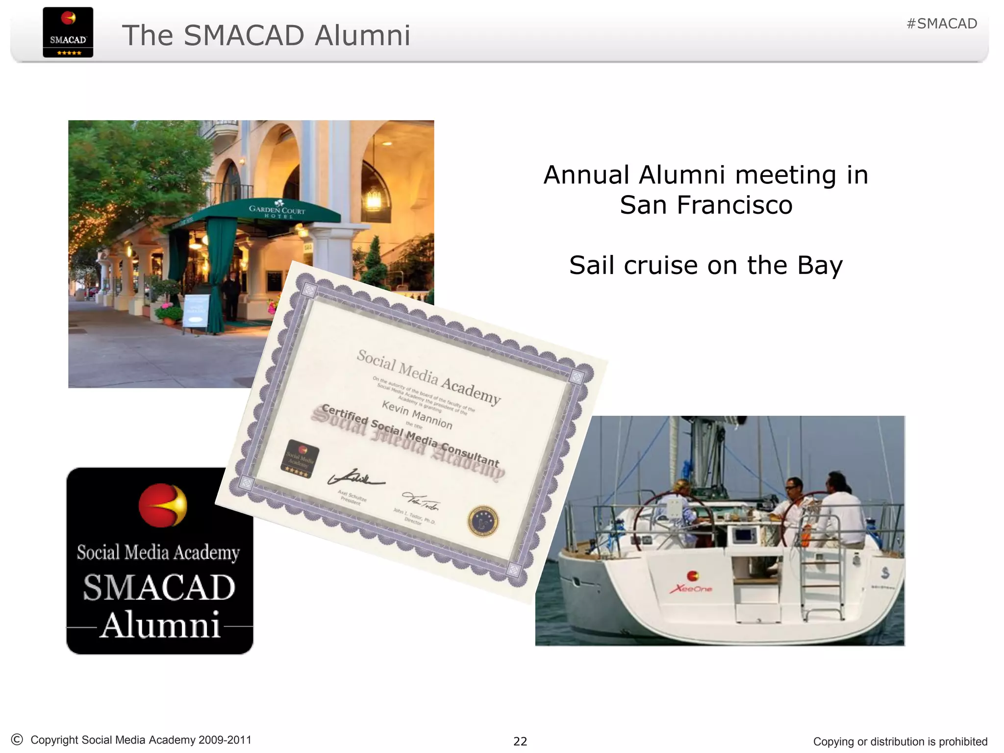 #SMACAD
                   The SMACAD Alumni



                                                  Annual Alumni meeting in
                                                       San Francisco

                                                   Sail cruise on the Bay




© Copyright Social Media Academy 2009-2011   22                       Copying or distribution is prohibited
 
