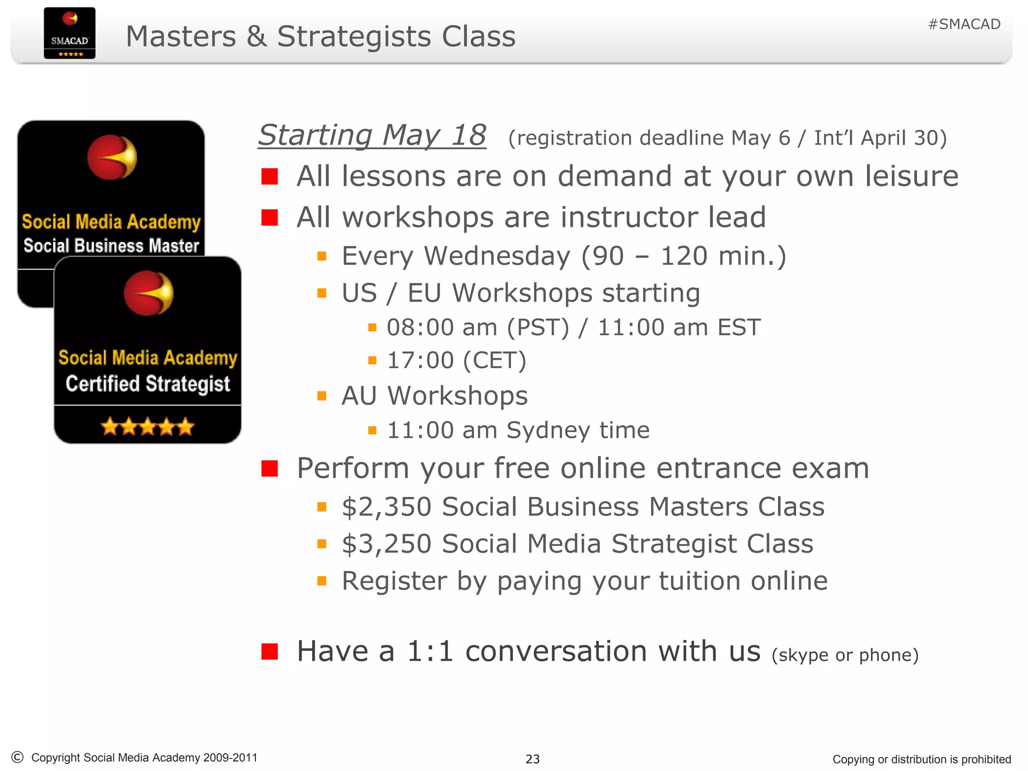 #SMACAD
                   Masters & Strategists Class


                                         Starting May 18 (registration deadline May 6 / Int’l April 30)
                                           All lessons are on demand at your own leisure
                                           All workshops are instructor lead
                                                Every Wednesday (90 – 120 min.)
                                                US / EU Workshops starting
                                                    08:00 am (PST) / 11:00 am EST
                                                    17:00 (CET)
                                                AU Workshops
                                                    11:00 am Sydney time
                                             Perform your free online entrance exam
                                                $2,350 Social Business Masters Class
                                                $3,250 Social Media Strategist Class
                                                Register by paying your tuition online

                                             Have a 1:1 conversation with us          (skype or phone)




© Copyright Social Media Academy 2009-2011                      23                          Copying or distribution is prohibited
 