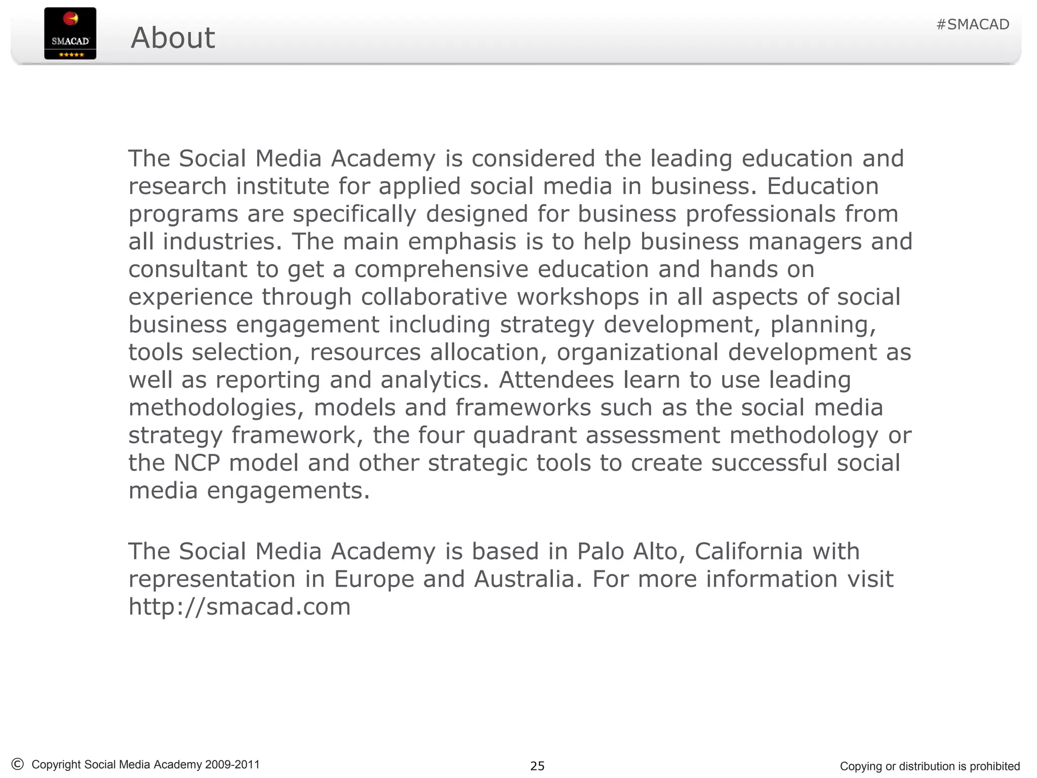 #SMACAD
                    About



                   The Social Media Academy is considered the leading education and
                   research institute for applied social media in business. Education
                   programs are specifically designed for business professionals from
                   all industries. The main emphasis is to help business managers and
                   consultant to get a comprehensive education and hands on
                   experience through collaborative workshops in all aspects of social
                   business engagement including strategy development, planning,
                   tools selection, resources allocation, organizational development as
                   well as reporting and analytics. Attendees learn to use leading
                   methodologies, models and frameworks such as the social media
                   strategy framework, the four quadrant assessment methodology or
                   the NCP model and other strategic tools to create successful social
                   media engagements.

                   The Social Media Academy is based in Palo Alto, California with
                   representation in Europe and Australia. For more information visit
                   http://smacad.com




© Copyright Social Media Academy 2009-2011           25                         Copying or distribution is prohibited
 