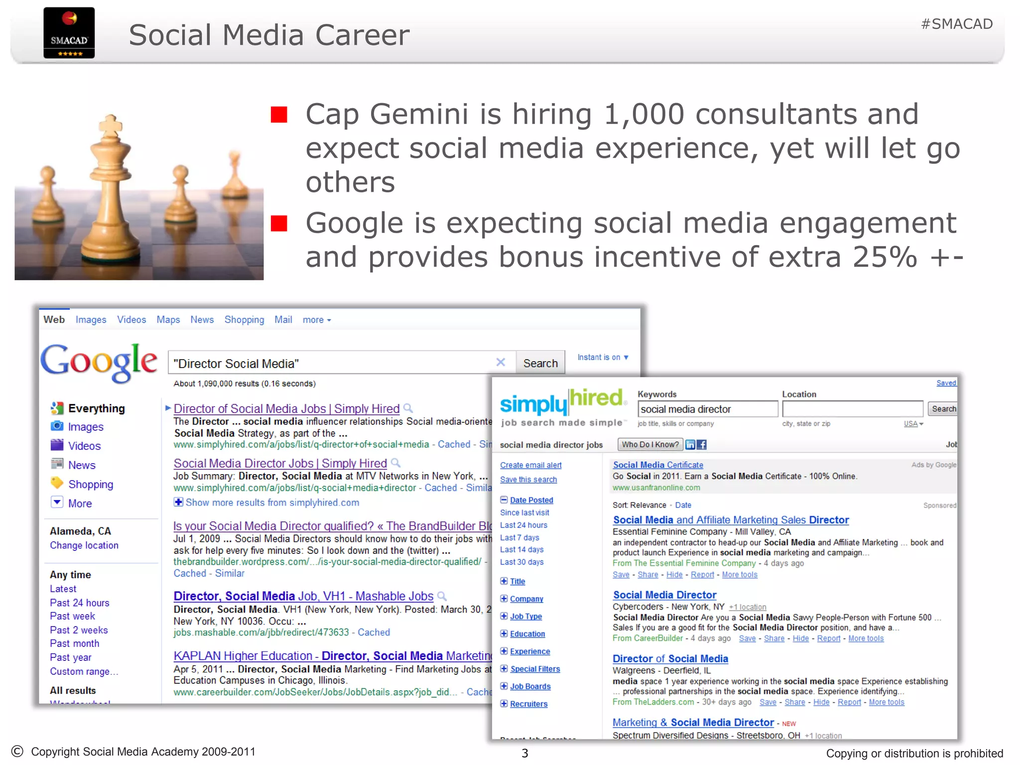 #SMACAD
                    Social Media Career

                                             Cap Gemini is hiring 1,000 consultants and
                                             expect social media experience, yet will let go
                                             others
                                             Google is expecting social media engagement
                                             and provides bonus incentive of extra 25% +-




© Copyright Social Media Academy 2009-2011                  3                     Copying or distribution is prohibited
 