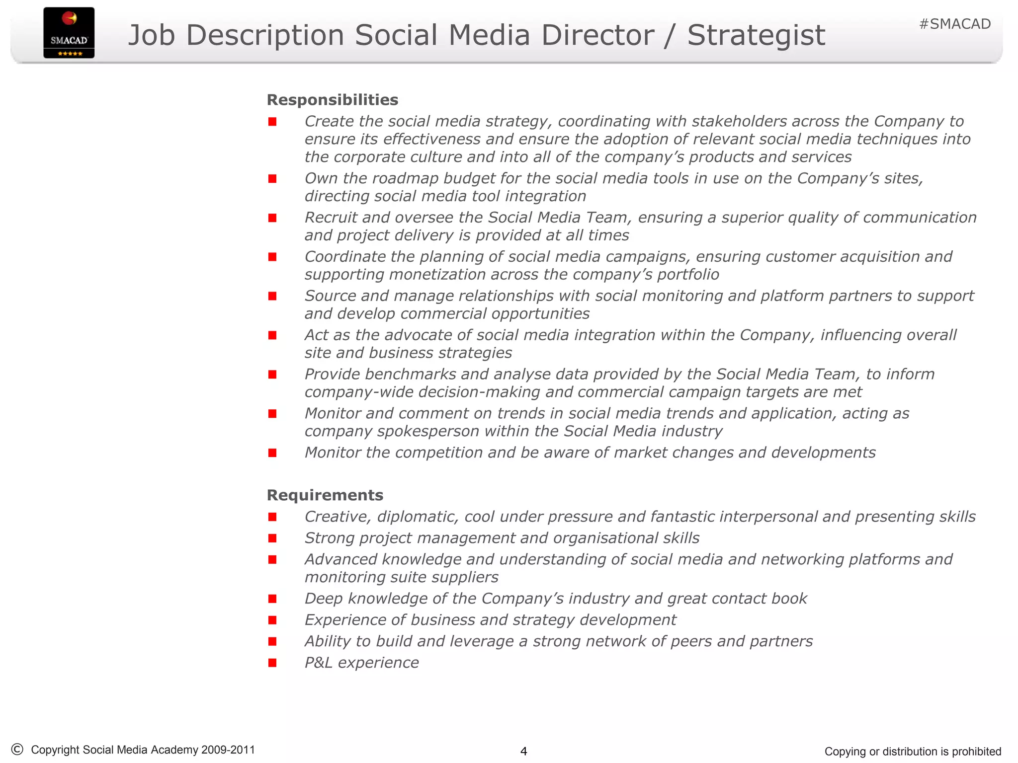 #SMACAD
                    Job Description Social Media Director / Strategist

                                             Responsibilities
                                                 Create the social media strategy, coordinating with stakeholders across the Company to
                                                 ensure its effectiveness and ensure the adoption of relevant social media techniques into
                                                 the corporate culture and into all of the company’s products and services
                                                 Own the roadmap budget for the social media tools in use on the Company’s sites,
                                                 directing social media tool integration
                                                 Recruit and oversee the Social Media Team, ensuring a superior quality of communication
                                                 and project delivery is provided at all times
                                                 Coordinate the planning of social media campaigns, ensuring customer acquisition and
                                                 supporting monetization across the company’s portfolio
                                                 Source and manage relationships with social monitoring and platform partners to support
                                                 and develop commercial opportunities
                                                 Act as the advocate of social media integration within the Company, influencing overall
                                                 site and business strategies
                                                 Provide benchmarks and analyse data provided by the Social Media Team, to inform
                                                 company-wide decision-making and commercial campaign targets are met
                                                 Monitor and comment on trends in social media trends and application, acting as
                                                 company spokesperson within the Social Media industry
                                                 Monitor the competition and be aware of market changes and developments

                                             Requirements
                                                 Creative, diplomatic, cool under pressure and fantastic interpersonal and presenting skills
                                                 Strong project management and organisational skills
                                                 Advanced knowledge and understanding of social media and networking platforms and
                                                 monitoring suite suppliers
                                                 Deep knowledge of the Company’s industry and great contact book
                                                 Experience of business and strategy development
                                                 Ability to build and leverage a strong network of peers and partners
                                                 P&L experience




© Copyright Social Media Academy 2009-2011                                    4                                        Copying or distribution is prohibited
 