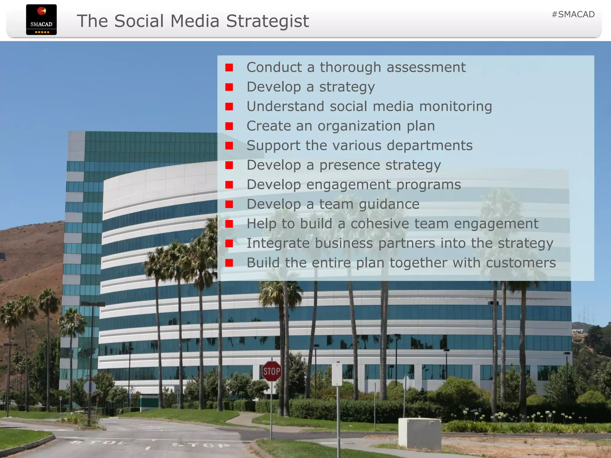 #SMACAD
                    The Social Media Strategist

                                             Conduct a thorough assessment
                                             Develop a strategy
                                             Understand social media monitoring
                                             Create an organization plan
                                             Support the various departments
                                             Develop a presence strategy
                                             Develop engagement programs
                                             Develop a team guidance
                                             Help to build a cohesive team engagement
                                             Integrate business partners into the strategy
                                             Build the entire plan together with customers




© Copyright Social Media Academy 2009-2011            5                          Copying or distribution is prohibited
 