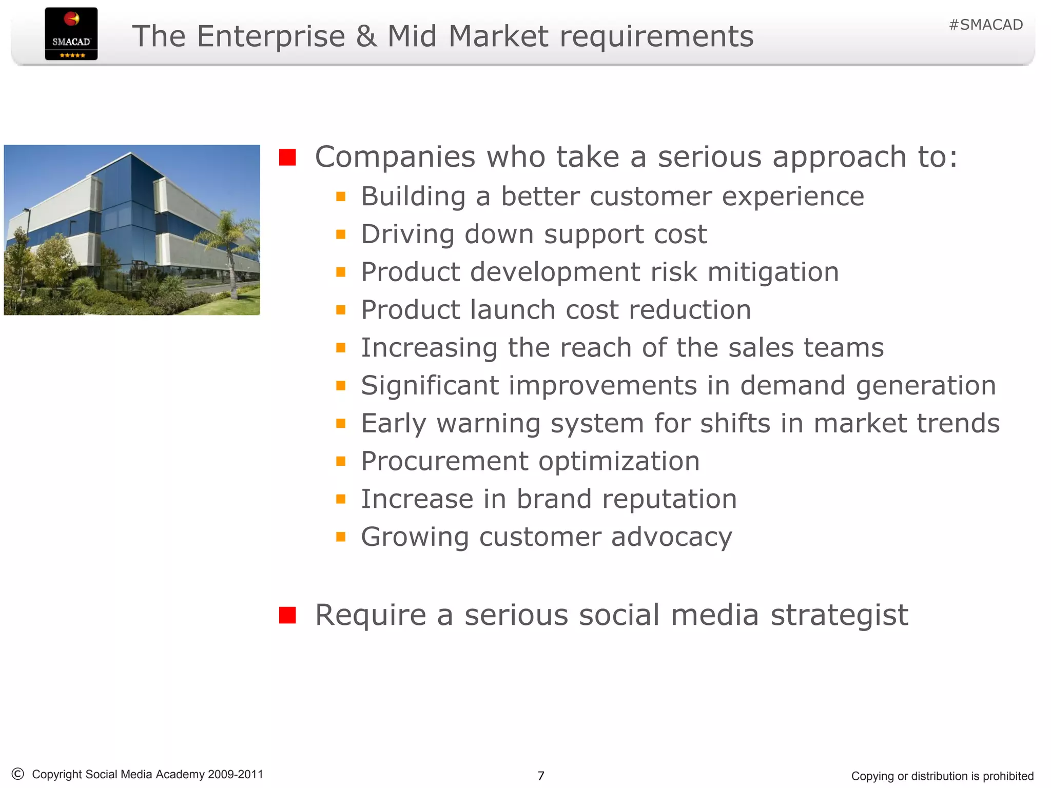 #SMACAD
                    The Enterprise & Mid Market requirements



                                             Companies who take a serious approach to:
                                                Building a better customer experience
                                                Driving down support cost
                                                Product development risk mitigation
                                                Product launch cost reduction
                                                Increasing the reach of the sales teams
                                                Significant improvements in demand generation
                                                Early warning system for shifts in market trends
                                                Procurement optimization
                                                Increase in brand reputation
                                                Growing customer advocacy


                                             Require a serious social media strategist




© Copyright Social Media Academy 2009-2011                   7                      Copying or distribution is prohibited
 