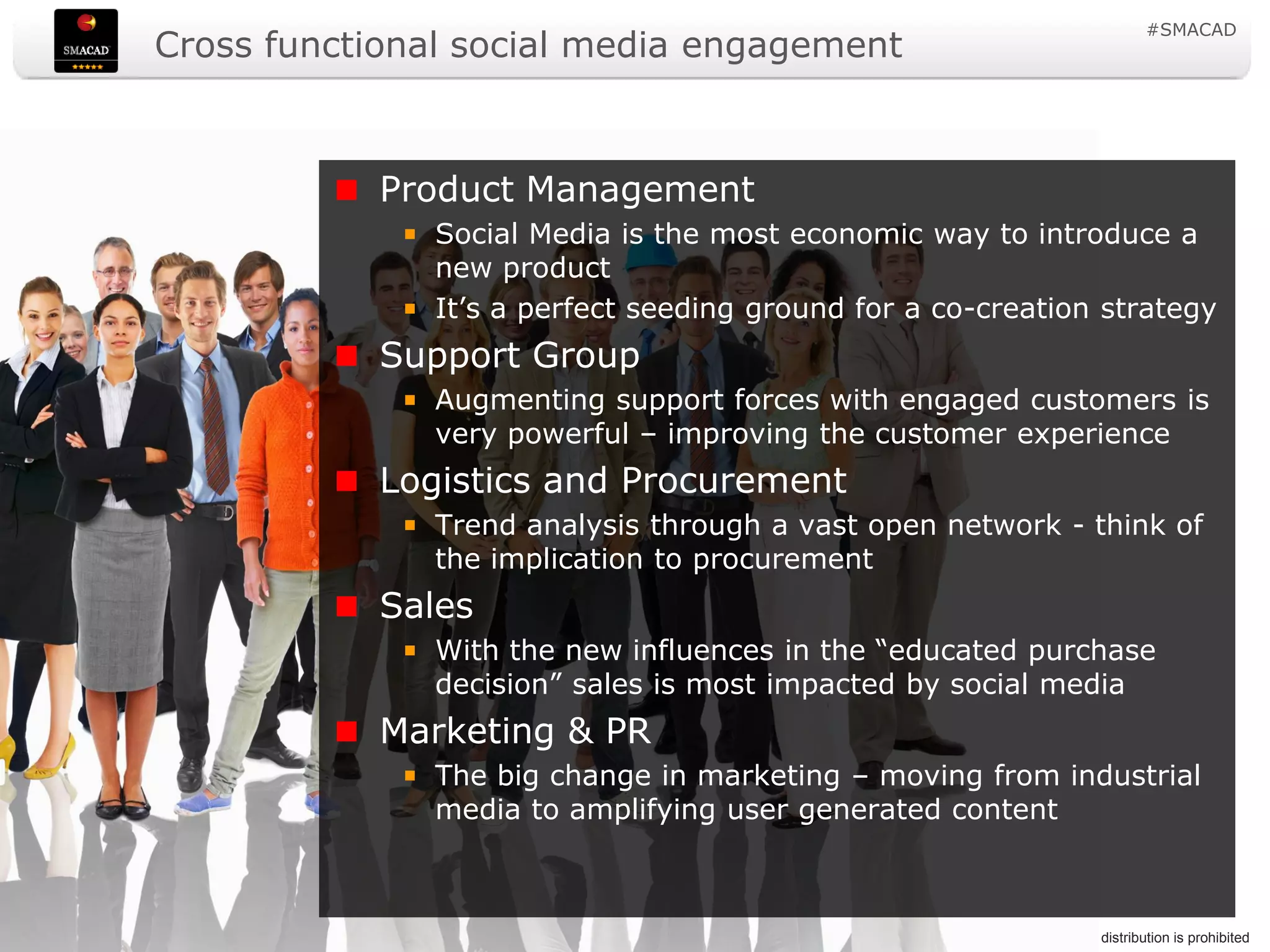 #SMACAD
                   Cross functional social media engagement



                                             Product Management
                                               Social Media is the most economic way to introduce a
                                               new product
                                               It’s a perfect seeding ground for a co-creation strategy
                                             Support Group
                                               Augmenting support forces with engaged customers is
                                               very powerful – improving the customer experience
                                             Logistics and Procurement
                                               Trend analysis through a vast open network - think of
                                               the implication to procurement
                                             Sales
                                               With the new influences in the “educated purchase
                                               decision” sales is most impacted by social media
                                             Marketing & PR
                                               The big change in marketing – moving from industrial
                                               media to amplifying user generated content



© Copyright Social Media Academy 2009-2011                    9                          Copying or distribution is prohibited
 