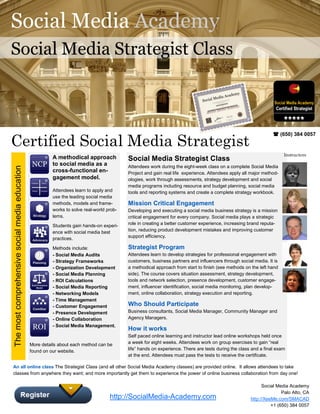 Social Media Academy
Social Media Strategist Class




Certified Social Media Strategist
                                                                                                                                                                   (650) 384 0057


                                                                                                                                                                       Instructors
                                                          A methodical approach             Social Media Strategist Class
                                                          to social media as a              Attendees work during the eight-week class on a complete Social Media
The most comprehensive social media education




                                                          cross-functional en-              Project and gain real life experience. Attendees apply all major method-
                                                          gagement model.                   ologies, work through assessments, strategy development and social
                                                                                            media programs including resource and budget planning, social media
                                                          Attendees learn to apply and      tools and reporting systems and create a complete strategy workbook.
                                                          use the leading social media
                                                          methods, models and frame-        Mission Critical Engagement
                                                          works to solve real-world prob-   Developing and executing a social media business strategy is a mission
                                                          lems.                             critical engagement for every company. Social media plays a strategic
                                                          Students gain hands-on experi-    role in creating a better customer experience, increasing brand reputa-
                                                          ence with social media best       tion, reducing product development mistakes and improving customer
                                                          practices.                        support efficiency.

                                                          Methods include:                  Strategist Program
                                                          - Social Media Audits             Attendees learn to develop strategies for professional engagement with
                                                          - Strategy Frameworks             customers, business partners and influencers through social media. It is
                                                          - Organization Development        a methodical approach from start to finish (see methods on the left hand
                                                          - Social Media Planning           side). The course covers situation assessment, strategy development,
                                                          - ROI Calculations                tools and network selection, presence development, customer engage-
                                                          - Social Media Reporting          ment, influencer identification, social media monitoring, plan develop-
                                                          - Networking Models               ment, online collaboration, strategy execution and reporting.
                                                          - Time Management
                                                          - Customer Engagement             Who Should Participate
                                                          - Presence Development            Business consultants, Social Media Manager, Community Manager and
                                                          - Online Collaboration            Agency Managers.
                                                          - Social Media Management.
                                                                                            How it works
                                                                                            Self paced online learning and instructor lead online workshops held once
                                                More details about each method can be       a week for eight weeks. Attendees work on group exercises to gain “real
                                                found on our website.                       life” hands on experience. There are tests during the class and a final exam
                                                                                            at the end. Attendees must pass the tests to receive the certificate.

An all online class The Strategist Class (and all other Social Media Academy classes) are provided online. It allows attendees to take
classes from anywhere they want; and more importantly get them to experience the power of online business collaboration from day one!

                                                                                                                                                             Social Media Academy
                                                                                                                                                                      Palo Alto, CA
                                                                                     http://SocialMedia-Academy.com                                    http://XeeMe.com/SMACAD
                                                                                                                                                                 +1 (650) 384 0057
 