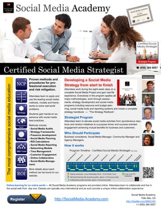 Social Media Academy




Certified Social Media Strategist                                                                                                                     (650) 384 0057


                                                                                                                                                             Instructors
                                                  Proven methods and             Developing a Social Media
                                                  procedures for pro-
                                                                                 Strategy from start to finish
The most comprehensive social media education




                                                  fessional execution
                                                  and risk mitigation.           Attendees work during the eight-week class on a
                                                                                 complete Social Media Project and gain real life
                                                  Attendees learn to apply and   experience. Everybody in the program applies all
                                                  use the leading social media   major methodologies, work through assess-
                                                  methods, models and frame-     ments, strategy development and social media
                                                  works to solve real-world      programs including resource and budget plan-
                                                  problems.                      ning, social media tools and reporting systems and create a complete
                                                                                 strategy handbook — ”The Strategy Redbook”.
                                                  Students gain hands-on ex-
                                                  perience with social media     Strategist Program
                                                  best practices.                Attendees learn to elevate social media activities from spontaneous reac-
                                                  Methods include:               tions and random initiatives to a purpose driven and success oriented
                                                  - Social Media Audits          engagement achieving mutual benefits for business and customers.
                                                  - Strategy Frameworks
                                                                                 Who Should Participate
                                                  - Presence development
                                                                                 Business consultants, Social Media Manager, Community Manager and
                                                  - Social Media Planning
                                                                                 Agency Managers.
                                                  - ROI Calculations
                                                  - Social Media Reporting       How it works
                                                  - Networking Models
                                                  - Time Management
                                                  - Customer Engagement
                                                  - Online Collaboration
                                                  - Social Media Manage-
                                                  ment.
                                                  More details about each
                                                  method can be found on our
                                                  website.



 Online learning for an online world — All Social Media Academy programs are provided online. Attendees learn to collaborate and live in
 the social web from day one. Classes are typically very international and as such provide a unique online collaboration experience.

                                                                                                                                                 Social Media Academy
                                                                                                                                                          Palo Alto, CA
                                                                         http://SocialMedia-Academy.com
                                                                                                                                           http://XeeMe.com/SMACAD
                                                                                                                                                     +1 (650) 384 0057
 